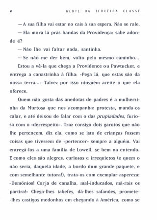 41                          G E II T E   DA   T E R CE I R A   C L A S SE


     - A sua filha vai estar no cais à sua espera. Não se rale.

     - Ela mora lá pràs bandas da Providença: sabe adon-

de é?

     - Não lhe vai faltar nada, santinha.

     - Se não me der bem, volto pelo mesmo caminho. . .

     Estou a vê-la que chega a Providence o u Pawtucket, e

entrega a canastrinha à filha: .. Pega lá, que estas são da

nossa terra. . . » Talvez por isso ninguém aceite o que ela

oferece.

     Quem não gosta das anedotas de padres é a mulherzi­

nha da Murtosa que nos acompanha: protesta, manda-os

calar, e até deixou de falar com o das prupiadades, furio­

sa com o ..derrespeito». Traz consigo dois garotos que não

lhe pertencem, diz ela, como se isto de crianças fossem

coisas que tivessem de .. pertencer» sempre a alguém. Vai

entregá-los a uma família de Lowell, se bem na entendo.

E como eles são alegres, curiosos e irrequietos (e quem o

não seria, daquela idade, a bordo dum grande paquete, e

com semelhante tutora!), trata-os com exemplar aspereza:

.. Demónios! Corja de canalha, mal-inducados, mà-rais os

partira!» Chega-lhes tabefes, dá-lhes safanões, promete­

-lhes castigos medonhos em chegando à América, como se
 