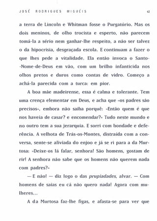 J o sÉ    R OO R I GU E S   M I G UÉI S                  41



a terra de Lincoln e Whitman fosse o Purgatório. Mas os

dois meninos, de olho trocista e esperto, não parecem

tomá-la a sério nem ganhar-lhe respeito, a não ser talvez

o da hipocrisia, desgraçada escola. E continuam a fazer o

que lhes pede a vitalidade. Ela então invoca o Santo­

-Nome-de-Deus em vão, com um brilho infanticida nos

olhos pretos e duros como contas de vidro. Começo a

achá-la parecida com a turca: em pior.

     A boa mãe madeirense, essa é calma e tolerante. Tem

uma crença elementar em Deus, e acha que «os padres são

precisos», embora não saiba porquê: «Então quem é que

nos haveia de casar? e encomendar?» Tudo neste mundo e

no outro tem a sua jerarquia. E sorri com bondade e defe­

rência. A velhota de Trás-os-Montes, distraída com a con­

versa, sente-se aliviada do enjoo e já se ri para a da Mur­

tosa: «Deixe-os lá falar, senhora! São homens, gostam de

rir! A senhora não sabe que os homens não querem nada

com padres?»

     - E não! - diz logo o das prupiadades, alvaro - Com

homens de saias eu cá não quero nada! Agora com mu­

lheres . . .

     A d a Murtosa faz-lhe figas, e afasta-se para ver que
 