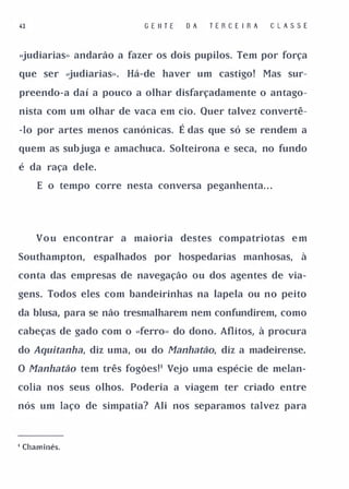 43                        G E II T E    OA   TE R   C   E I RA    C   LASSE


<�udiarias» andarão a fazer os dois pupilos. Tem por força

que ser <�udiarias».   Há-de haver um castigo!                   Mas sur­

preendo-a daí a pouco a olhar disfarçadamente o antago­

nista com um olhar de vaca em cio. Quer talvez convertê­

-lo por artes menos canónicas.         É das que só se rendem a
quem as subjuga e amachuca. Solteirona e seca, no fundo

é da raça dele.

     E o tempo corre nesta conversa peganhenta. . .




     V o u encontrar a maioria destes compatriotas e m

Southampton,    espalhados por hospedarias manhosas,                     à

conta das empresas de navegação ou dos agentes de via­

gens. Todos eles com bandeirinhas na lapela ou no peito

da blusa, para se não tresmalharem nem confundirem, como

cabeças de gado com o ..ferro» do dono. Aflitos, à procura

do Aquítanha, diz uma, ou do Manhatão, diz a madeirense.

O Manhatão tem três fogões!' Vejo uma espécie de melan­

colia nos seus olhos. Poderia a viagem ter criado entre

nós um laço de simpatia? Ali nos separamos talvez para




I Chaminés.
 