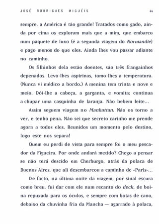 J o SÉ   R O O R I G UES   I� I G U É I S


sempre, a América é tão grande! Tratados como gado, ain­

da por cima os exploram mais que a mim, que embarco

num paquete de luxo (é a segunda viagem do Normandie)

e pago menos do que eles. Ainda lhes vou passar adiante

no caminho.

    Os filhinhos dela estão doentes, são três frangainhos

depenados. Levo-lhes aspirinas, tomo-lhes a temperatura.

(Nunca vi médico a bordo. ) A menina tem trinta e nove e

meio. Dói-lhe a cabeça, a garganta, e vomita; continua

a chupar uma casquinha de laranja. Não bebem leite. . .

    Assim seguem viagem n o Manhattan. Não o s torno a

ver, e tenho pena. Não sei que secreto carinho me prende

agora a todos eles. Reunidos um momento pelo destino,

logo este nos separa!

    Quem eu perdi de vista para sempre foi o meu pesca­

dor da Figueira. Por onde andará metido? Chego a pensar

se não terá descido em Cherburgo, atrás da polaca de

Buenos Aires, que ali desembarcou a caminho de "Paris». . .

    D e facto, n a última noite da viagem, por sinal escura

como breu, fui dar com ele num recanto do deck, de boi­

na repuxada para os óculos, e sempre com botas de cano,

debaixo da chuvinha fria da Mancha - agarrado à polaca,
 