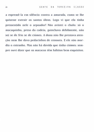 .5                       G E II T E   O A   TE R C E I RA   C LA SSE


a espremê-la em silêncio contra a amurada, como se lhe

quisesse extrair os santos óleos. Logo vi que ela tinha

pressentido nele o arpoador! Não avistei o chulo: só o

macaquinho, preso da cadeia, guinchava debilmente, não

sei se de frio se de ciúmes. A dona não lhe prestava aten­

ção nem lhe dava pedacinhos de cenoura. E ele não mor­

dia o estranho. Mas não há dúvida que tinha ciúmes: sem­

pre ouvi dizer que os macacos têm hábitos bem esquisitos.
 