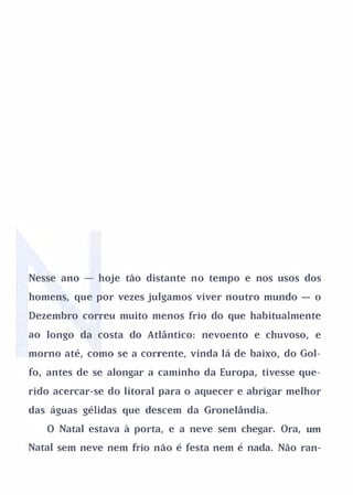Nesse ano - hoje tão distante no tempo e nos usos dos

homens, que por vezes julgamos viver noutro mundo - o

Dezembro correu muito menos frio do que habitualmente

ao longo da costa do Atlântico: nevoento e chuvoso, e

morno até, como se a corrente, vinda lá de baixo, do Gol­

fo, antes de se alongar a caminho da Europa, tivesse que­

rido acercar-se do litoral para o aquecer e abrigar melhor

das águas gélidas que descem da Gronelândia.

   O Natal estava à porta, e a neve sem chegar. Ora,   um

Natal sem neve nem frio não é festa nem é nada. Não ran-
 