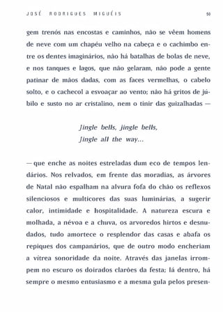 J o sÉ   R OD R I GUES   M I G UÉ I S                      50


gem trenós nas encostas e caminhos, não se vêem homens

de neve com um chapéu velho na cabeça e o cachimbo en­

tre os dentes imaginários, não há batalhas de bolas de neve,

e nos tanques e lagos, que não gelaram, não pode a gente

patinar de mãos dadas, com as faces vermelhas, o cabelo

solto, e o cachecol a esvoaçar ao vento; não há gritos de jú­

bilo e susto no ar cristalino, nem o tinir das guizalhadas -



                   Jingle bel/s, jingle bel/s,
                   Jingle aI/ the way. . .


- que enche as noites estreladas dum eco de tempos len­

dários. Nos relvados, em frente das moradias, as árvores

de Natal não espalham na alvura fofa do chão os reflexos

silenciosos e multicores das suas luminárias,      a sugerir

calor, intimidade e hospitalidade. A natureza escura e

molhada, a névoa e a chuva, os arvoredos hirtos e desnu­

dados, tudo amortece o resplendor das casas e abafa os

repiques dos campanários, que de outro modo encheriam

a vítrea sonoridade da noite. Através das janelas irrom­

pem no escuro os doirados clarões da festa; lá dentro, há

sempre o mesmo entusiasmo e a mesma gula pelos presen-
 