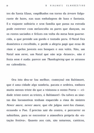 51                                V I A J A II T E   C   L A li D E S T I II O


tes do Santa Klaus, empilhados em torno da á" vore fulgu­

rante de luzes, nas suas embalagens de luxo e fantasia.

E o viajante solitário e sem família que passa na estrada

pode entrever com melancolia os pares que danç<;lm, ou

os rostos saciados e felizes em volta da mesa bem guarne­

cida, a que preside um gordo e tostado peru. O Natal fica

doméstico e recolhido, e perde a alegria pagã que ecoa de

risos e apelos juvenis nos bosques e nos vales. Não, um

Natal sem neve, um Natal que não seja «branco», não é

festa nem é nada: parece um Thanksgiving que se atrasou

no calendário.




     Ora isto deu-se (ou melhor, começou) em Baltimore,

que é uma cidade algo sombria, pacata e ordeira, embora

muito menos triste do que a visionou o nosso Poeta - «ci­

dade triste entre as tristes, ó Baltimore!» Ou talvez as sine­

tas das locomotivas tenham esquecido a rima do sinistro

Never more, never more, que ele julgou ouvi-los clamar,
ecoando o Poe.    É preciso sair do centro, e percorrer os
subúrbios, para se encontrar a atmosfera própria da «es­

tação festiva». Quanto aos cais, são soturnos, caóticos,
 