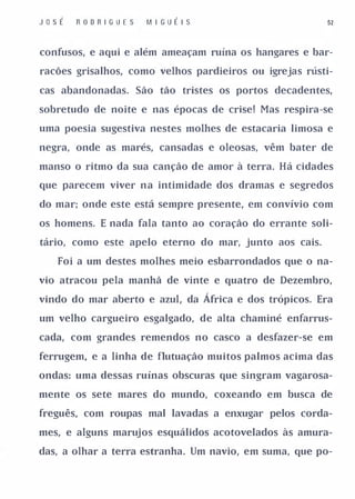 JosÉ   R OD R IGU E S   M I GUÉ I S                     52


confusos, e aqui e além ameaçam ruína os hangares e bar­

racões grisalhos, como velhos pardieiros ou igrejas rústi­

cas abandonadas. São tão tristes os portos decadentes,

sobretudo de noite e nas épocas de crise! Mas respira-se

uma poesia sugestiva nestes molhes de estacaria limosa e

negra, onde as marés, cansadas e oleosas, vêm bater de

manso o ritmo da sua canção de amor à terra. Há cidades

que parecem viver na intimidade dos dramas e segredos

do mar; onde este está sempre presente, em convívio com

os homens. E nada fala tanto ao coração do errante soli­

tário, como este apelo eterno do mar, junto aos cais.

   Foi a um destes molhes meio esbarrondados que o na­

vio atracou pela manhã de vinte e quatro de Dezembro,

vindo do mar aberto e azul, da África e dos trópicos. Era

um velho cargueiro esgalgado, de alta chaminé enfarrus­

cada, com grandes remendos no casco a desfazer-se em

ferrugem, e a linha de flutuação muitos palmos acima das

ondas: uma dessas ruínas obscuras que singram vagarosa­

mente os sete mares do mundo, coxeando em busca de

freguês, com roupas mal lavadas a enxugar pelos corda­

mes, e alguns marujos esquálidos acotovelados às amura­

das, a olhar a terra estranha. Um navio, em suma, que po-
 