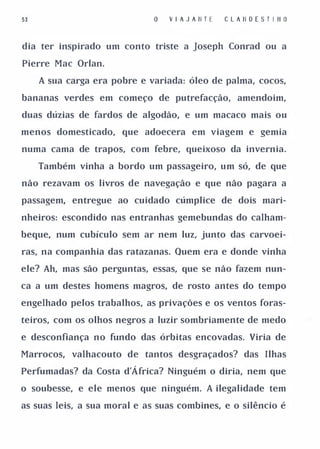 53                               V I A J A II T E   C L A II O E S T I II O


dia ter inspirado um conto triste a Joseph Conrad ou a

Pierre Mac Orlan.

     A sua carga era pobre e variada: óleo de palma, cocos,

bananas verdes em começo de putrefacção, amendoim,

duas dúzias de fardos de algodão, e um macaco mais ou

menos domesticado, que adoecera em viagem e gemia

numa cama de trapos, com febre, queixoso da invernia.

     Também vinha a bordo um passageiro, um só, de que

não rezavam os livros de navegação e que não pagara a

passagem, entregue ao cuidado cúmplice de dois mari­

nheiros: escondido nas entranhas gemebundas do calham­

beque, num cubículo sem ar nem luz, junto das carvoei­

ras, na companhia das ratazanas. Quem era e donde vinha

ele? Ah, mas são perguntas, essas, que se não fazem nun­

ca a um destes homens magros, de rosto antes do tempo

engelhado pelos trabalhos, as privações e os ventos foras­

teiros, com os olhos negros a luzir sombriamente de medo

e desconfiança no fundo das órbitas encovadas. Viria de

Marrocos, valhacouto de tantos desgraçados? das Ilhas

Perfumadas? da Costa d'Á frica? Ninguém o diria, nem que

o soubesse, e ele menos que ninguém. A ilegalidade tem

as suas leis, a sua moral e as suas combines, e o silêncio é
 