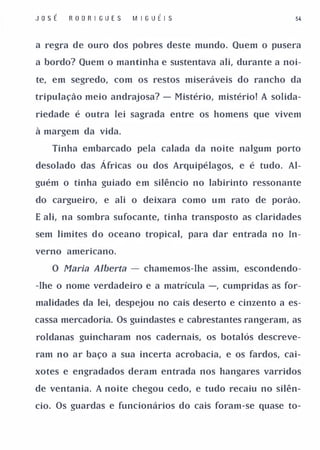 J o sÉ   R O D R I GU E S   M IGUÉI S                        54



a regra de ouro dos pobres deste mundo. Quem o pusera

a bordo? Quem o mantinha e sustentava ali, durante a noi­

te, em segredo, com os restos miseráveis do rancho da

tripulação meio andrajosa? - Mistério, mistério! A solida­

riedade é outra lei sagrada entre os homens que vivem

à margem da vida.

    Tinha embarcado pela calada da noite nalgum porto

desolado das Á fricas ou dos Arquipélagos, e é tudo. Al­

guém o tinha guiado em silêncio no labirinto ressonante

do cargueiro, e ali o deixara como um rato de porão.

E ali, na sombra sufocante, tinha transposto as claridades

sem limites do oceano tropical, pal'a dar entrada no In­

verno americano.

    O Maria Alberta         -   chamemos-lhe assim, escondendo­

-lhe o nome verdadeiro e a matrícula -, cumpridas as for­

malidades da lei, despejou no cais deserto e cinzento a es­

cassa mercadoria. Os guindastes e cabrestantes rangeram, as

roldanas guincharam nos cadernais, os botalós descreve­

ram no ar baço a sua incerta acrobacia, e os fardos, cai­

xotes e engradados deram entrada nos hangares varridos

de ventania. A noite chegou cedo, e tudo recaiu no silên­

cio. Os guardas e funcionários do cais foram-se quase to-
 