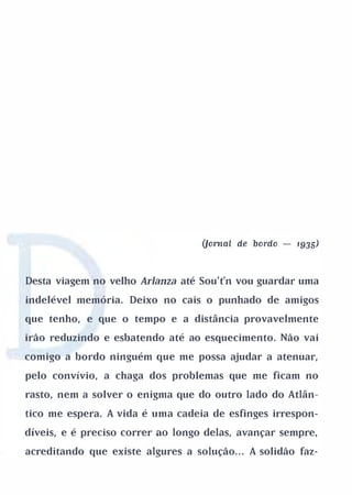 (Jornal de bordo   -   1935)



Desta viagem no velho Arlanza até Sou't'n vou guardar uma

indelével memória. Deixo no cais o punhado de amigos

que tenho, e que o tempo e a distância provavelmente

irão reduzindo e esbatendo até ao esquecimento. Não vai

comigo a bordo ninguém que me possa ajudar a atenuar,

pelo convívio, a chaga dos problemas que me ficam no

rasto, nem a solver o enigma que do outro lado do Atlân­

tico me espera. A vida é uma cadeia de esfinges irrespon­

díveis, e é preciso correr ao longo delas, avançar sempre,

acreditando que existe algures a solução. . . A solidão faz-
 