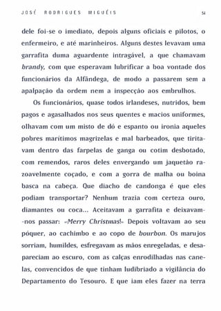 JosÉ   R O D R I GU E S    M I GU É I S                  5.



dele foi-se o imediato, depois alguns oficiais e pilotos, o

enfermeiro, e até marinheiros. Alguns destes levavam uma

garrafita duma aguardente intragável, a que chamavam

brandy, com que esperavam lubrificar a boa vontade dos

funcionários da Alfândega, de modo a passarem sem a

apalpação da ordem nem a inspecção aos embrulhos.

   Os funcionários, quase todos irlandeses, nutridos, bem

pagos e agasalhados nos seus quentes e macios uniformes,

olhavam com um misto de dó e espanto ou ironia aqueles

pobres marítimos magrizelas e mal barbeados, que tirita­

vam dentro das farpelas de ganga ou cotim desbotado,

com remendos, raros deles envergando um jaquetão ra­

zoavelmente coçado, e com a gorra de malha ou boina

basca na cabeça.          Que diacho de candonga é que eles

podiam transportar? Nenhum trazia com certeza ouro,

diamantes ou coca. . . Aceitavam a garra fita e deixavam­

-nos passar: «Merry Christmas!» Depois voltavam ao seu

póquer, ao cachimbo e ao copo de bourbon. Os marujos

sorriam, humildes, esfregavam as mãos enregeladas, e desa­

pareciam ao escuro, com as calças enrodilhadas nas cane­

las, convencidos de que tinham ludibriado a vigilância do

Departamento do Tesouro. E que iam eles fazer na terra
 
