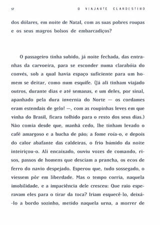 57                               V I A J A II T E   C L A li D E S T I II O


dos dólares, em noite de Natal, com as suas pobres roupas

e os seus magros bolsos de embarcadiços?




     o passageiro tinha subido, já noite fechada, das entra­

nhas da carvoeira, para se esconder numa clarabóia do

convés, sob a qual havia espaço suficiente para um ho­

mem se deitar, como num esquife. Oá ali tinham viajado

outros, durante dias e até semanas, e um deles, por sinal,

apanhado pela dura invernia do Norte - os cordames

eram estendais de gelo! -, com as roupinhas leves em que

vinha do Brasil, ficara tolhido para o resto dos seus dias. )

Não comia desde que, manhã cedo, lhe tinham levado o

café amargoso e a bucha de pão; a fome roía-o, e depois

do calor abafante das caldeiras, o frio húmido da noite

inteiriçou-o. Ali encaixado, ouviu vozes de comando, ri­

sos, passos de homens que desciam a prancha, os ecos de

ferro do navio despejado. Esperou que, tudo sossegado, o

viessem pôr em liberdade. Mas o tempo corria, naquela

imobilidade, e a impaciência dele cresceu: Que raio espe­

ravam eles para o tirar da toca? Iriam esquecê-lo, deixá­

-lo a bordo sozinho, metido naquela urna, a morrer de
 