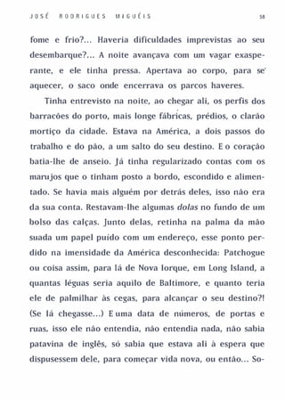 J o sÉ   R O D R I GU E S   M I GUÉ I S                  58



fome e frio?. . . Haveria dificuldades imprevistas ao seu

desembarque?. . . A noite avançava com um vagar exaspe-

rante, e ele tinha pressa. Apertava ao corpo, para se'

aquecer, o saco onde encerrava os parcos haveres.

    Tinha entrevisto na noite, ao chegar ali, os perfis dos

barracões do porto, mais longe fábricas, prédios, o clarão

mortiço da cidade. Estava na América, a dois passos do

trabalho e do pão, a um salto do seu destino. E o coração

batia-lhe de anseio. Já tinha regularizado contas com os

marujos que o tinham posto a bordo, escondido e alimen­

tado. Se havia mais alguém por detrás deles, isso não era

da sua conta. Restavam-lhe algumas doIas no fundo de um

bolso das calças. Junto delas, retinha na palma da mão

suada um papel puído com um endereço, esse ponto per­

dido na imensidade da América desconhecida: Patchogue

ou coisa assim, para lá de Nova Iorque, em Long Island, a

quantas léguas seria aquilo de Baltimore, e quanto teria

ele de palmilhar às cegas, para alcançar o seu destino?!

(Se lá chegasse. . . ) E uma data de números, de portas e

ruas, isso ele não entendia, não entendia nada, não sabia

patavina de inglês, só sabia que estava ali à espera que

dispusessem dele, para começar vida nova, ou então. . . So-
 