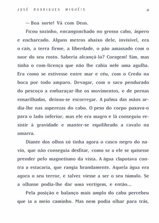 JoSÉ   RO O R I GU ES   I� I G U É I S                   &2


   - Boa sorte! Vá com Deus.

   Ficou sozinho, encangonchado no grosso cabo, áspero

e encharcado. Alguns metros abaixo dele, invisível, era

o cais, a terra firme, a liberdade, o páo amassado com o

suor do seu rosto. Saberia alcançá-lo? Coragem! Sim, mas

tinha o com-licença que náo lhe cabia nele uma agulha.

Era como se estivesse entre mar e céu, com o Credo na

boca por todo amparo. Devagar, com o saco pendurado

do pescoço a embaraçar-lhe os movimentos, e de pernas

ensarilhadas, deixou-se escorregar. A palma das mãos ar­

dia-lhe nas asperezas do cabo. O peso do corpo puxava-o

para o lado inferior, mas ele era magro e lá conseguiu re­

sistir à gravidade e manter'-se equilibrado a cavalo na

amarra.

   Diante dos olhos só tinha agora o casco negro do na­

vio, que não conseguia desfitar, como se a ele se quisesse

prender pelo magnetismo da vista. A água c1apotava con­

tra a estacaria, que rangia brandamente. Aquela água era

agora o seu terror, e talvez viesse a ser o seu túmulo. Se

a olhasse podia-lhe dar urna vertigem, e então. . .

   Pela posição e balanço mais amplo do cabo percebeu

que ia a meio caminho. Mas nem podia olhar para trás,
 