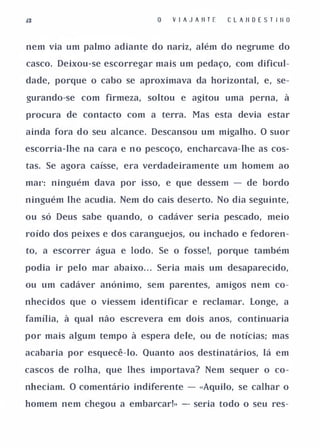 V I A J A II T E   C L A II O E S T I II O


nem via um palmo adiante do nariz, além do negrume do

casco. Deixou-se escorregar mais um pedaço, com dificul­

dade, porque o cabo se aproximava da horizontal, e, se­

gurando-se com firmeza, soltou e agitou uma perna, à

procura de contacto com a terra. Mas esta devia estar

ainda fora do seu alcance. Descansou um migalho. O suor

escorria-lhe na cara e no pescoço, encharcava-lhe as cos­

tas. Se agora caísse, era verdadeiramente um homem ao

mal': ninguém dava por isso, e que dessem - de bordo

ninguém lhe acudia. Nem do cais deserto. No dia seguinte,

ou só Deus sabe quando, o cadáver seria pescado, meio

roído dos peixes e dos caranguejos, ou inchado e fedoren­

to, a escorrer água e lodo. Se o fosse!, porque também

podia ir pelo mar abaixo. . . Seria mais um desaparecido,

ou um cadáver anónimo, sem parentes, amigos nem co­

nhecidos que o viessem identificar e reclamar. Longe, a

família, à qual não escrevera em dois anos, continuaria

por mais algum tempo à espera dele, ou de notícias; mas

acabaria por esquecê-lo. Quanto aos destinatários, lá em

cascos de rolha, que lhes importava? Nem sequer o co­

nheciam. O comentário indiferente - «Aquilo, se calhar o

homem nem chegou a embarcar!» - seria todo o seu res-
 