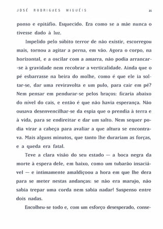 JosÉ   R O D R I GUES   M I G U É I S


ponso e epitáfio. Esquecido. Era como se a mãe nunca o

tivesse dado à luz.

   Impelido pelo súbito terror de não existir, escorregou

mais, tornou a agitar a perna, em vão. Agora o corpo, na

horizontal, e a oscilar com a amarra, não podia arrancar­

-se à gravidade nem recobrar a verticalidade. Ainda que o

pé esbarrasse na beira do molhe, como é que ele ia sol­

tar-se, dar uma reviravolta e um pulo, para cair em pé?

Nem pensar em pendurar-se pelos braços: ficaria abaixo

do nível do cais, e então é que não havia esperança. Não

ousava desenvencilhar-se da espia que o prendia à terra e

à vida, para se endireitar e dar um salto. Nem sequer po­

dia virar a cabeça para avaliar a que altura se encontra­

va. Mais alguns minutos, que tanto lhe durariam as forças,

e a queda era fatal.

   Teve a clara visão do seu estado - a boca negra da

morte à espera dele, em baixo, como um tubarão insaciá­

vel - e intimamente amaldiçoou a hora em que lhe dera

para se meter nestas andanças: se não era marujo, não

sabia trepar uma corda nem sabia nadar! Suspenso entre

dois nadas.

   Encolheu-se todo e, com um esforço desesperado, conse-
 