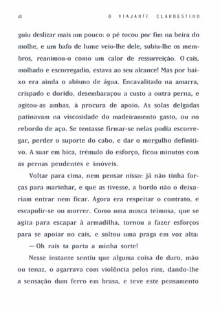 j5                                 V I A J A II T E   C L A II O E S T I II O


guiu deslizar mais um pouco: o pé tocou por fim na beira do

molhe, e   um   bafo de lume veio-lhe dele, subiu-lhe os mem­

bros, reanimou-o como um calor de ressurreição. O cais,

molhado e escorregadio, estava ao seu alcance! Mas por bai­

xo era ainda o abismo de água. Encavalitado na amarra,

crispado e dorido, desembaraçou a custo a outra perna, e

agitou-as ambas, à procura de apoio. As solas delgadas

patinavam na viscosidade do madeiramento gasto, ou no

rebordo de aço. Se tentasse firmar-se nelas podia escorre­

gar, perder o suporte do cabo, e dar o mergulho definiti­

vo. A suar em bica, trémulo do esforço, ficou minutos com

as pernas pendentes e imóveis.

     Voltar para cima, nem pensar nisso: já não tinha for­

ças para marinhar, e que as tivesse, a bordo não o deixa­

riam entrar nem ficar. Agora era respeitar o contrato, e

escapulir-se ou morrer. Como uma mosca teimosa, que se

agita para escapar à armadilha, tornou a fazer esforços

para se apoiar no cais, e soltou uma praga em voz alta:

     - Oh rais ta parta a minha sorte!

     Nesse instante sentiu que alguma coisa de duro, mão

ou tenaz, o agarrava com violência pelos rins, dando-lhe

a sensação dum ferro em brasa, e teve este pensamento
 