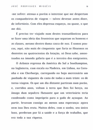 Jo s É   R OD R I G U E S   M I G UÉ I S                 10



-me sofrer: atenua-a porém o interesse que me despertam

os companheiros de viagem - talvez devesse antes dizer,

de infortúnio. Com eles depressa esqueço, ou quase, o que

me dói.

    É preciso ter viajado num destes transatlânticos para
se fazer uma ideia das fronteiras que separam os homens e

as classes, mesmo dentro duma casca de noz. E somos pou­

cos, aqui, não mais de cinquenta: que faria se fôssemos os

duzentos ou quatrocentos da lotação, só Deus sabe, amon­

toados na imunda gafaria que é a terceira dos emigrantes.

    O ArJanza regressa da América do Sul a Southampton,

na Inglaterra, com escala na Madeira, em Lisboa, na Coru­

nha e em Cherburgo, carregando no bojo mercenário um

punhado de viajantes da casta de todas a mais triste: os de

torna-viagem. Os que um dia distante partiram num porão,

e, corridos anos, voltam à terra que lhes foi berço, no

âmago dum sepulcro flutuante que um veterinário teria

condenado como impróprio para o gado de açougue. Ao

partir, levavam consigo ao menos uma esperança: agora

nem isso lhes resta. Muitos deles, com o sonho, seu único

luxo, perderam por lá a saúde e a força de trabalho, que

era toda a sua riqueza.
 