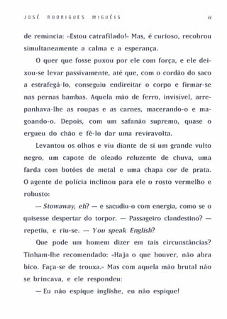 JosÉ     RODRI GUES      M I GU É I S                   dd



de renúncia: "Estou catrafilado!» Mas, é curioso, recobrou

simultaneamente a calma e a esperança.

   O quer que fosse puxou por ele com força, e ele dei­

xou-se levar passivamente, até que, com o cordão do saco

a estrafegá-Io, conseguiu endireitar o corpo e firmar-se

nas pernas bambas. Aquela mão de ferro, invisível, arre­

panhava-lhe as roupas e as carnes, macerando-o e ma­

goando-o.   Depois,   com um safanão supremo,    quase o

ergueu do chão e fê-lo dar uma reviravolta.

   Levantou os olhos e viu diante de si um grande vulto

negro,   um capote de oleado reluzente de chuva, uma

farda com botões de metal e uma chapa cor de prata.

O agente de polícia inclinou para ele o rosto vermelho e

robusto:

   - 5towaway, eh? - e sacudiu-o com energia, como se o
quisesse despertar do torpor. - Passageiro clandestino? -

repetiu, e riu-se.   -   You speak Englísh?
   Que pode um homem dizer em tais circunstâncias?

Tinham-lhe recomendado: «Haja o que houver, não abra

bico. Faça-se de trouxa.» Mas com aquela mão brutal não

se brincava, e ele respondeu:

   - Eu não espique inglishe, eu não espique!
 