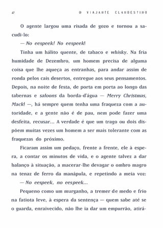 l7                               V I A J A II T E   C L A II D E S T I II D


     o agente largou uma risada de gozo e tornou a sa­

cudi-lo:

     - No eespeek! No eespeek!

     Tinha um hálito quente, de tabaco e whisky. Na fria

humidade de Dezembro,      um homem precisa de alguma

coisa que lhe aqueça as entranhas, para andar assim de

ronda pelos cais desertos, entregue aos seus pensamentos.

Depois, na noite de festa, de porta em porta ao longo das

tabernas e saloons da borda-d'água - Merry ChrÍstmas,

Mack! -, há sempre quem tenha uma fraqueza com a au­
toridade, e a gente não é de pau, nem pode fazer uma

desfeita, recusar. . . A verdade é que um trago ou dois dis­

põem muitas vezes um homem a ser mais tolerante com as

fraquezas do próximo.

     Ficaram assim um pedaço, frente a frente, ele à espe­

ra, a contar os minutos de vida, e o agente talvez a dar

balanço à situação, a macerar-lhe devagar o ombro magro

na tenaz de ferro da manápula, e repetindo a meia voz:

     - No eespeek, no eespeek. . .
     Pequeno como um murganho, a tremer d e medo e frio

na fatiota leve, à espera da sentença - quem sabe até se

o guarda, enraivecido, não lhe ia dar um empurrão, atirá-
 