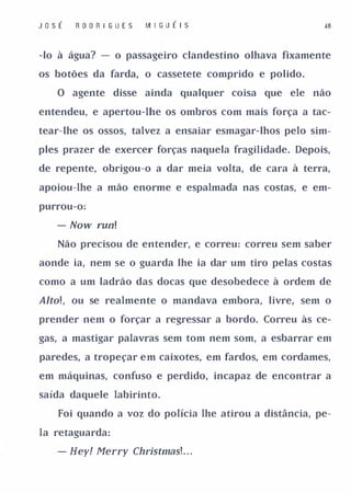 JoSÉ   R O O R I G UES   I� I G U É I S                 d8


-lo à água? - o passageiro clandestino olhava fixamente

os botões da farda, o cassetete comprido e polido.

   O agente disse ainda qualquer coisa que ele        não

entendeu, e apertou-lhe os ombros com mais força a tac­

tear-lhe os ossos, talvez a ensaiar esmagar-lhos pelo sim­

ples prazer de exercer forças naquela fragilidade. Depois,

de repente, obrigou-o a dar meia volta, de cara à terra,

apoiou-lhe a mão enorme e espalmada nas costas, e em­

purrou-o:

   - Now run!
   Não precisou de entender, e correu: correu sem saber

aonde ia, nem se o guarda lhe ia dar um tiro pelas costas

como a um ladrão das docas que desobedece à ordem de

Alto! , ou se realmente o mandava embora, livre, sem o
prender nem o forçar a regressar a bordo. Correu às ce­

gas, a mastigar palavras sem tom nem som, a esbarrar em

paredes, a tropeçar e m caixotes, em fardos, em cordames,

em máquinas, confuso e perdido, incapaz de encontrar a

saída daquele labirinto.

   Foi quando a voz do polícia lhe atirou a distância, pe­

la retaguarda:

   - Hey! Merry ChristmasL . .
 
