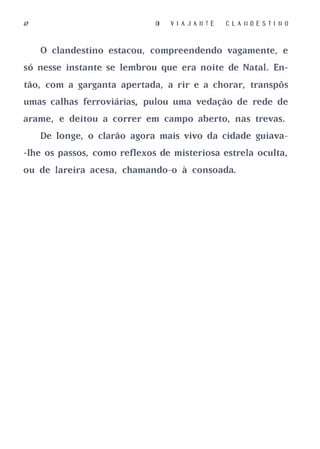 I'                              V I A J A II T E   C L A II O E S T I II O


     o clandestino estacou, compreendendo vagamente, e

só nesse instante se lembrou que era noite de Natal. En­

tão, com a garganta apertada, a rir e a chorar, transpôs

umas calhas ferroviárias, pulou uma vedação de rede de

arame, e deitou a correr em campo aberto, nas trevas.

     De longe, o clarão agora mais vivo da cidade guiava­

-lhe os passos, como reflexos de misteriosa estrela oculta,

ou de lareira acesa, chamando-o à consoada.
 