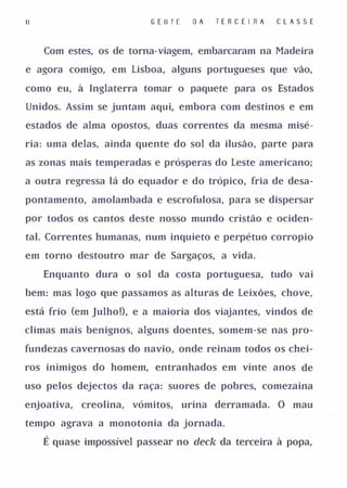 11                          G E II T E     OA   TE R C E I RA   CLAS S E


     Com estes, os de torna-viagem, embarcaram na Madeira

e agora comigo, em Lisboa, alguns portugueses que vão,

como eu, à Inglaterra tomar o paquete para os Estados

Unidos. Assim se juntam aqui, embora com destinos e em

estados de alma opostos, duas correntes da mesma misé­

ria: uma delas, ainda quente do sol da ilusão, parte para

as zonas mais temperadas e prósperas do Leste americano;

a outra regressa lá do equador e do trópico, fria de desa­

pontamento, amolambada e escrofulosa, para se dispersar

por todos os cantos deste nosso mundo cristão e ociden­

tal. Correntes humanas, num inquieto e perpétuo corropio

em torno destoutro mar de Sargaços, a vida.

     Enquanto dura o sol da costa portuguesa, tudo vai

bem: mas logo que passamos as alturas de Leixões, chove,

está frio (em Julho!), e a maioria dos viajantes, vindos de

climas mais benignos, alguns doentes, somem-se nas pro­

fundezas cavernosas do navio, onde reinam todos os chei­

ros inimigos do homem, entranhados em vinte anos de

uso pelos dejectos da raça: suores de pobres, comezaina

enjoativa,   creolina,   vómitos,        urina derramada.       O mau

tempo agrava a monotonia da jornada.

     É quase impossível passear no deck da terceira à popa,
 