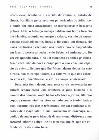 JosÉ   R OD R I GUE S   M I G U É I S                     12



descoberto, acanhado e varrido da ventania, batido de

chuva, borrifado pelos escarros pulverizados do Atlântico,

e ainda por cima atravancado de mercadorias e bagagens

pobres. Aliás, o balanço ameaça baldear-nos borda fora. Só

um irlandês, suponho eu, magro e calado, vestido de ganga,

passeia obstinadamente, horas a fio como um danado, de

mãos nos bolsos e cachimbo nos dentes. Parece empenhado

em fazer o percurso pedestre de Lisboa a Southampton. De

vez em quando pára, olha um momento as ondas grisalhas,

tira o cachimbo da boca e cospe para o mar com uma espé­

cie de raiva. . . Reparo que lhe faltam alguns dedos da mão

direita. Somos competidores, e a cada volta que dou esbar­

ro com ele, encolho-me, e ele resmunga, contrariado.

   Desejaria fugir daqui, mas uma corda atravessada no

convés separa como uma fronteira o gado humano e o

mundo dos homens, onde há luz eléctrica a jorros, tilintam

copos e rangem violinos. Atemorizado com a imobilidade a

que, durante três dias e três noites, me vai condenar a es­

cassez de espaço vital, a mim, andarilho de nascença, im­

pedido de andar pelo irlandês da maratona, dirijo-me a um

steward imberbe e digo-lhe no meu mau inglês, que ele en­

tende de resto muito bem:
 