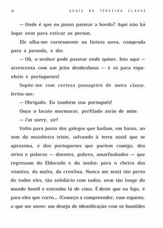 13                        G E II T E   DA    TERC E I RA   CLASSE


     - Onde é que eu posso passear a bordo? Aqui não há

lugar nem para esticar as pernas.

     Ele olha-me cortesmente na fatiota nova, comprada

para a jornada, e diz:

     - Oh, o senhor pode passear onde quiser. Isto aqui -

acrescenta com um jeito desdenhoso - é só para espa­

nhóis e portugueses!

     Supõe-me com certeza passageiro de outra classe.

Irrito-me:

     - Obrigado. Eu também sou português!

     Ouço o lacaio murmurar, perfilado atrás de mim:

     - ['m sorry, sir!

     Volto para junto dos galegos que bailam, em baixo, ao

som da muinheira triste, salvando à terra natal que se

aproxima,    e dos portugueses que partem comigo,             dos

sírios e polacos - doentes, pobres, amarfanhados - que

regressam do Eldorado e do sonho: para o cheiro dos

vómitos, da malta, da creolina. Nunca me senti tão perto

de todos eles, tão solidário com todos, nem tão longe do

mundo hostil e estranho lá de cima.         É deste que eu fujo, é
para eles que corro... (Começo a compreender, com espanto,

o que me move: um desejo de identificação com os humildes
 
