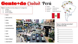 Gente+de Ciudad: Perú
Paso 1. Clasifica la lista abajo en 3 categorías:
1. Clima
2. Problemas
3. En la ciudad
Paso 2. ¿Qué hay en la foto?
Escribe una lista:
1.___________________________________
2.____________________________________
3.____________________________________
4.____________________________________
5.____________________________________
6.____________________________________
7.____________________________________
8.____________________________________
 