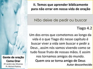 II. Temos que aprender biblicamente
para não errar em nossa vida de oração
Não deixe de pedir ou buscar

Tiago 4.2

Gente de oração
Como Orar
IPI Jardim das Oliveiras
Pr. Michel Plattiny

Um dos erros que cometemos ao longo da
vida é o que Tiago diz nesse capítulo é
buscar viver a vida sem buscar e pedir a
Deus , assim nós vamos vivendo como se
tudo fosse fruto de nossas mãos. E assim
nos tornamos amigos do mundo.
Quem ora se torna amigo de Deus
Autor desconhecido

 