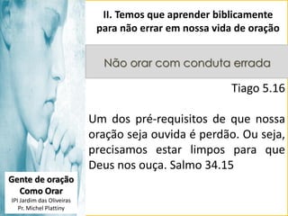 II. Temos que aprender biblicamente
para não errar em nossa vida de oração
Não orar com conduta errada

Tiago 5.16

Um dos pré-requisitos de que nossa
oração seja ouvida é perdão. Ou seja,
precisamos estar limpos para que
Deus nos ouça. Salmo 34.15
Gente de oração
Como Orar
IPI Jardim das Oliveiras
Pr. Michel Plattiny

 