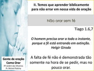 II. Temos que aprender biblicamente
para não errar em nossa vida de oração
Não orar sem fé

Tiago 1.6,7
O homem precisa orar a todo o instante,
porque a fé está entrando em extinção.
Helgir Girodo
Gente de oração
Como Orar
IPI Jardim das Oliveiras
Pr. Michel Plattiny

A falta de fé não é demonstrada tão
somente na hora de se pedir, mas no
pouco orar.

 