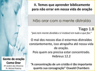II. Temos que aprender biblicamente
para não errar em nossa vida de oração
Não orar com a mente distraída

Tiago 1.8
“pois tem mente dividida e é instável em tudo o que faz.”

Gente de oração
Como Orar
IPI Jardim das Oliveiras
Pr. Michel Plattiny

O mal dos nossos dias é estarmos distraídos
constantemente, isso atrapalha até nossa vida
de oração.
Pois quem ora precisa estar concentrado.
Hebreus 12.2
“A concentração de um cristão é tão importante
quanto sua consagração” Oswald Chambers

 