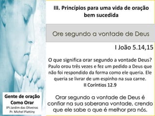 III. Princípios para uma vida de oração
bem sucedida
Ore segundo a vontade de Deus

I João 5.14,15
O que significa orar segundo a vontade Deus?
Paulo orou três vezes e fez um pedido a Deus que
não foi respondido da forma como ele queria. Ele
queria se livrar de um espinho na sua carne.
II Coríntios 12.9
Gente de oração
Como Orar
IPI Jardim das Oliveiras
Pr. Michel Plattiny

Orar segundo a vontade de Deus é
confiar na sua soberana vontade, crendo
que ele sabe o que é melhor pra nós.

 