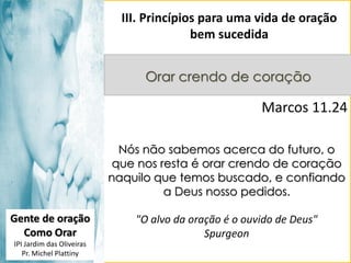 III. Princípios para uma vida de oração
bem sucedida
Orar crendo de coração

Marcos 11.24
Nós não sabemos acerca do futuro, o
que nos resta é orar crendo de coração
naquilo que temos buscado, e confiando
a Deus nosso pedidos.
Gente de oração
Como Orar
IPI Jardim das Oliveiras
Pr. Michel Plattiny

"O alvo da oração é o ouvido de Deus"
Spurgeon

 