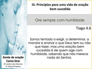 III. Princípios para uma vida de oração
bem sucedida
Ore sempre com humildade

Tiago 4.6

Gente de oração
Como Orar
IPI Jardim das Oliveiras
Pr. Michel Plattiny

Somos tentado a exigir, a determinar, a
mandar e ensinar o que Deus tem ou não
que fazer, mas uma oração bem
sucedida é de quem age com
humildade, sabendo que não merece
nada do Senhor.

 