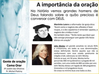 A importância da oração
Na história vemos grandes homens de
Deus falando sobre a quão precioso é
conversar com DEUS.
Martinho Lutero o reformador da igreja dizia:
“Assim como o negócio dos alfaiates é fazer
roupas, e o dos sapateiros é remendar sapatos, o
negócio dos cristãos é orar.”
Ele também dizia: “Tenho tanto que fazer que
não consigo prosseguir sem gastar três horas
diárias em oração”

Gente de oração
Como Orar
IPI Jardim das Oliveiras
Pr. Michel Plattiny

John Wesley um grande avivalista no século XVIII;
o cristianismo, em todas as suas denominações,
estava definhando. Dentre aqueles que não se
conformavam com esse estado paralisante da
religião cristã, sobressaiu-se John Wesley.
Calcula-se que, em 50 anos, Wesley tenha
percorrido 400 mil quilômetros e pregado 40 mil
sermões, com uma média de 800 sermões por ano.
John Wesley deixou um legado de 300 pregadores
itinerantes e mil pregadores locais.
Ele orava no mínimo duas oras todos os dias.

 