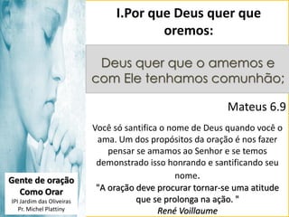 I.Por que Deus quer que
oremos:
Deus quer que o amemos e
com Ele tenhamos comunhão;

Mateus 6.9

Gente de oração
Como Orar
IPI Jardim das Oliveiras
Pr. Michel Plattiny

Você só santifica o nome de Deus quando você o
ama. Um dos propósitos da oração é nos fazer
pensar se amamos ao Senhor e se temos
demonstrado isso honrando e santificando seu
nome.
"A oração deve procurar tornar-se uma atitude
que se prolonga na ação. "
René Voillaume

 