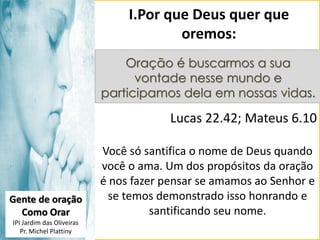 I.Por que Deus quer que
oremos:
Oração é buscarmos a sua
vontade nesse mundo e
participamos dela em nossas vidas.

Lucas 22.42; Mateus 6.10

Gente de oração
Como Orar
IPI Jardim das Oliveiras
Pr. Michel Plattiny

Você só santifica o nome de Deus quando
você o ama. Um dos propósitos da oração
é nos fazer pensar se amamos ao Senhor e
se temos demonstrado isso honrando e
santificando seu nome.

 