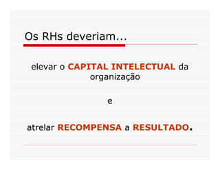Os RHs deveriam...

 elevar o CAPITAL INTELECTUAL da
              organização

                e


atrelar RECOMPENSA a RESULTADO.
 