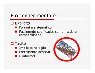 E o conhecimento é...
 Explícito
   Formal e sistemático
   Facilmente codificado, comunicado e
   compartilhado

 Tácito
   Implícito na ação
   Fortemente pessoal
   E informal
 