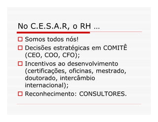 No C.E.S.A.R, o RH …
 Somos todos nós!
 Decisões estratégicas em COMITÊ
 (CEO, COO, CFO);
 Incentivos ao desenvolvimento
 (certificações, oficinas, mestrado,
 doutorado, intercâmbio
 internacional);
 Reconhecimento: CONSULTORES.
 