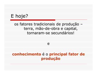 E hoje?
 os fatores tradicionais de produção –
      terra, mão-de-obra e capital,
        tornaram-se secundários!

                  e

conhecimento é o principal fator de
            produção
 
