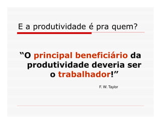 E a produtividade é pra quem?


“O principal beneficiário da
 produtividade deveria ser
       o trabalhador!”
                   F. W. Taylor
 