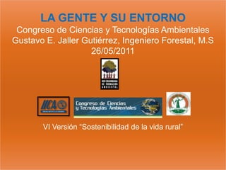 LA GENTE Y SU ENTORNO
 Congreso de Ciencias y Tecnologías Ambientales
Gustavo E. Jaller Gutiérrez, Ingeniero Forestal, M.S
                    26/05/2011




       VI Versión “Sostenibilidad de la vida rural”
 