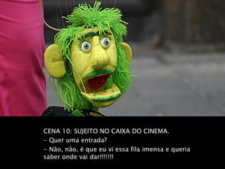 CENA 10: SUJEITO NO CAIXA DO CINEMA.
- Quer uma entrada?
- Não, não, é que eu vi essa fila imensa e queria
saber onde vai dar!!!!!!!
 