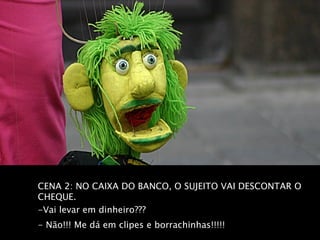 CENA 2: NO CAIXA DO BANCO, O SUJEITO VAI DESCONTAR O
CHEQUE.
-Vai levar em dinheiro???
- Não!!! Me dá em clipes e borrachinhas!!!!!
 