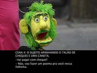 CENA 4: O SUJEITO APANHANDO O TALÃO DE
CHEQUES E UMA CANETA.
-Vai pagar com cheque?
- Não, vou fazer um poema pra você nessa
folhinha.
 