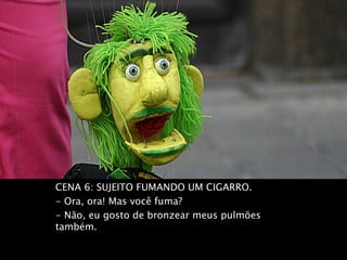 CENA 6: SUJEITO FUMANDO UM CIGARRO.
- Ora, ora! Mas você fuma?
- Não, eu gosto de bronzear meus pulmões
também.
 