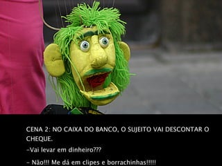 CENA 2: NO CAIXA DO BANCO, O SUJEITO VAI DESCONTAR O CHEQUE.  -Vai levar em dinheiro???  - Não!!! Me dá em clipes e borrachinhas!!!!!   