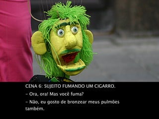 CENA 6: SUJEITO FUMANDO UM CIGARRO.  - Ora, ora! Mas você fuma?  - Não, eu gosto de bronzear meus pulmões também.  